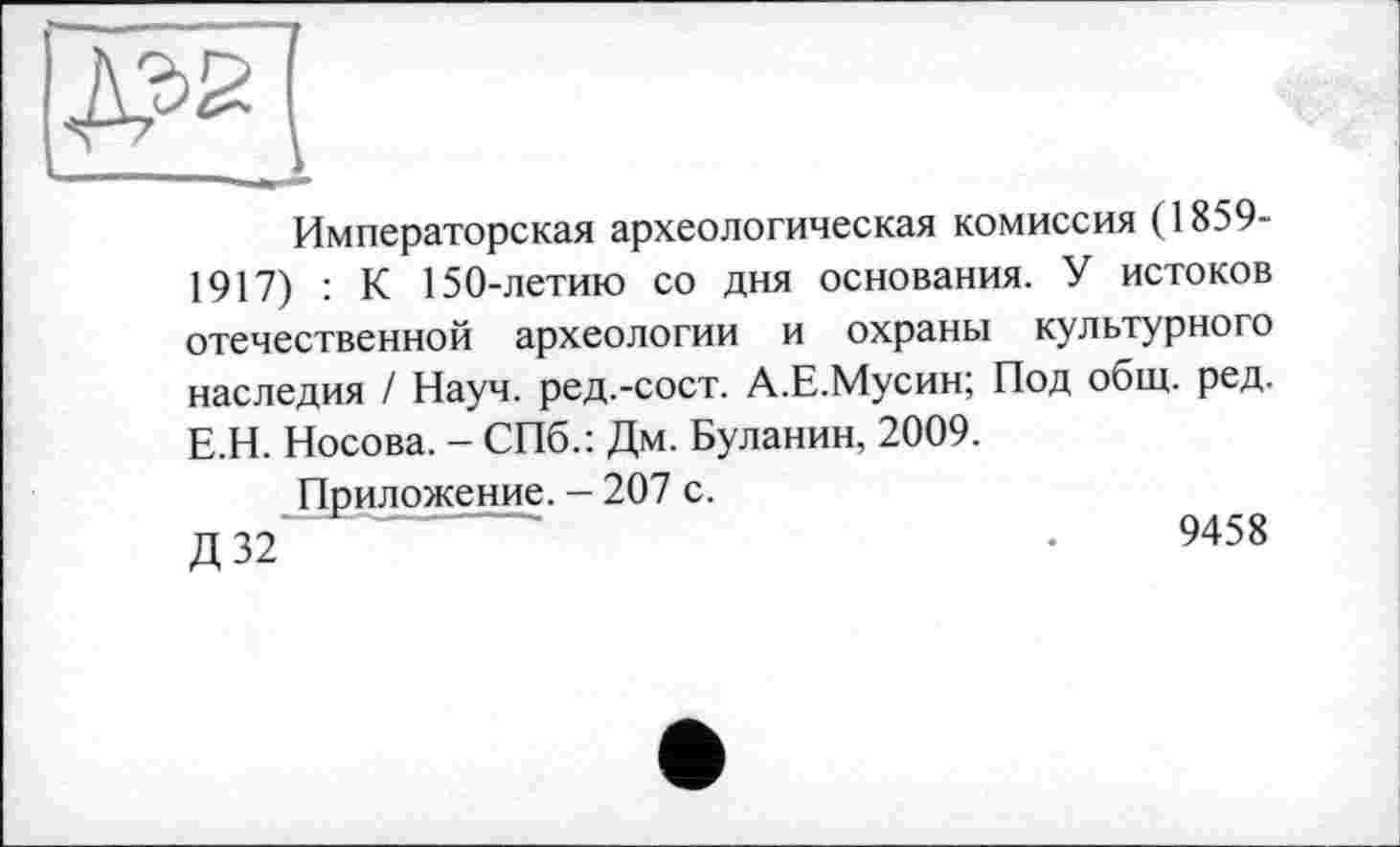 ﻿Императорская археологическая комиссия (1859-1917) : К 150-летию со дня основания. У истоков отечественной археологии и охраны культурного наследия / Науч, ред.-сост. А.Е.Мусин; Под общ. ред. Е.Н. Носова. - СПб.: Дм. Буланин, 2009.
Приложение. - 207 с.
Д32~	.	9458